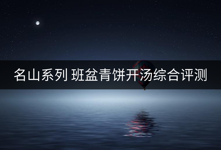 名山系列 班盆青餅開(kāi)湯綜合評(píng)測(cè) 名山系列 班盆青餅開(kāi)湯綜合評(píng)測(cè)