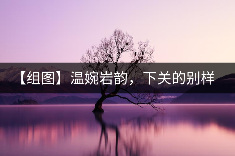 【組圖】溫婉巖韻,下關(guān)的別樣風(fēng)味 【組圖】溫婉巖韻,下關(guān)的別樣風(fēng)味