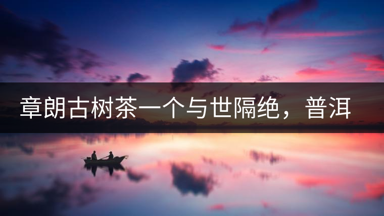 章朗古樹茶一個(gè)與世隔絕，普洱茶隔而不絕的地方