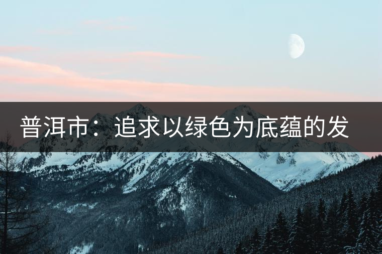 普洱市:追求以綠色為底蘊(yùn)的發(fā)展 普洱市:追求以綠色為底蘊(yùn)的發(fā)展