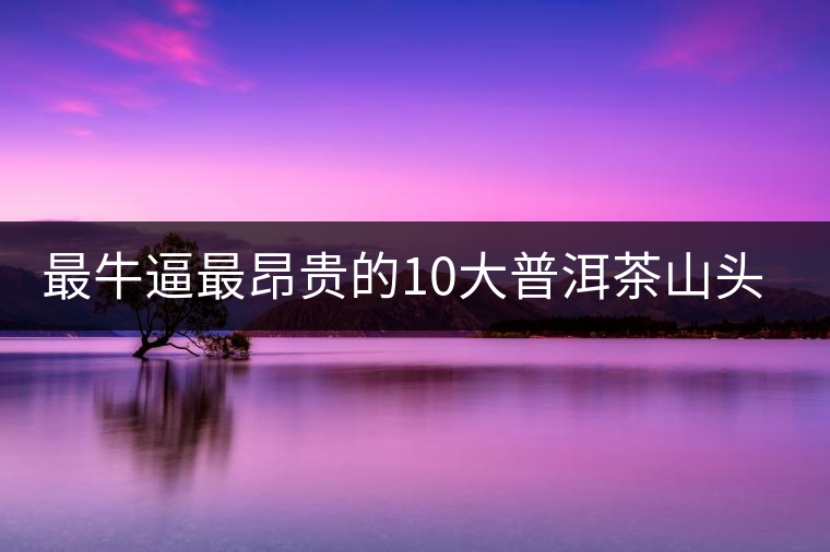 最牛逼最昂貴的10大普洱茶山頭，你造嗎？