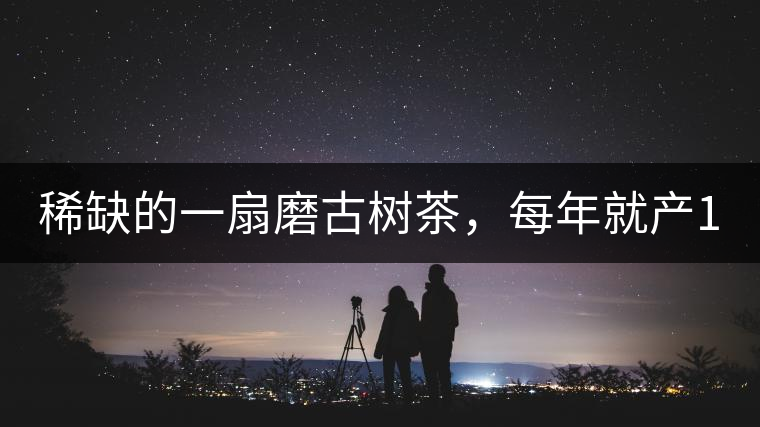 稀缺的一扇磨古樹茶，每年就產(chǎn)1000公斤