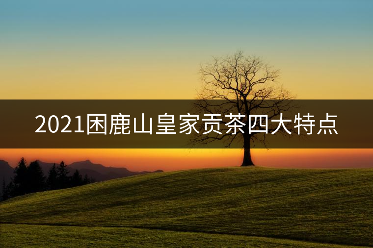 2021困鹿山皇家貢茶四大特點(diǎn) 2021困鹿山皇家貢茶四大特點(diǎn)
