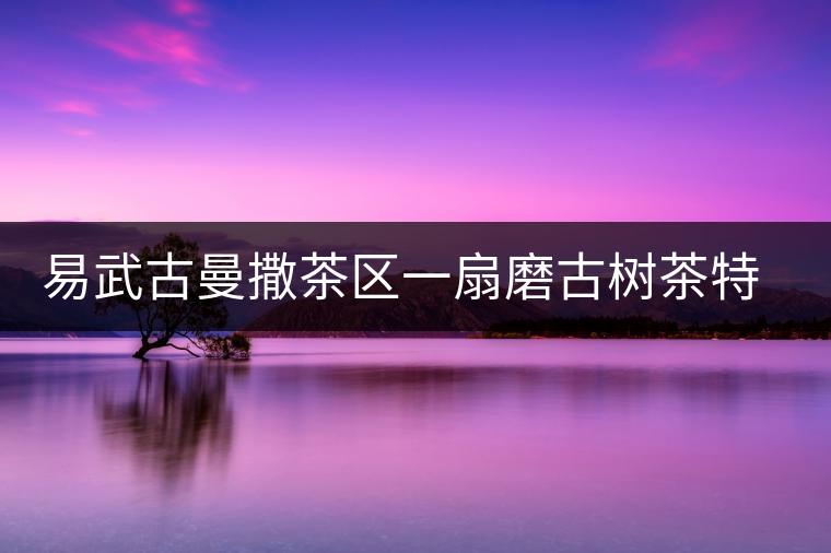 易武古曼撒茶區(qū)一扇磨古樹茶特點介紹