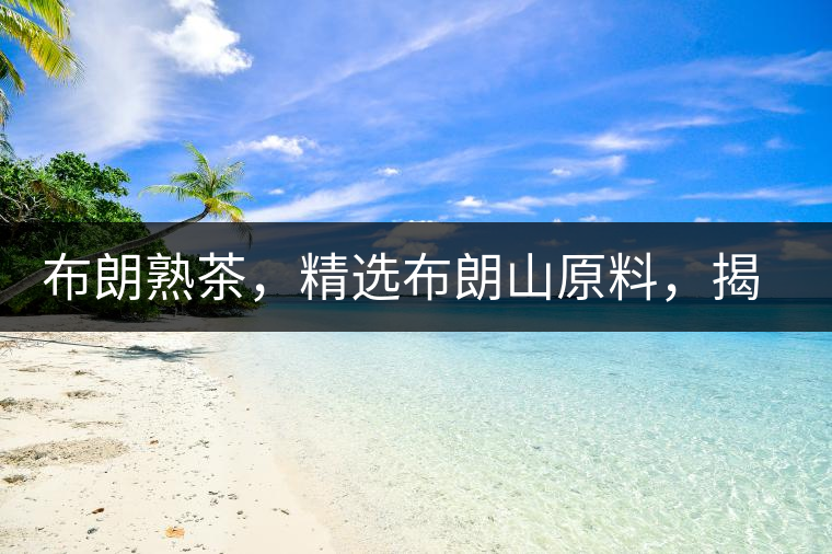 布朗熟茶，精選布朗山原料，揭秘布朗寨好茶之道