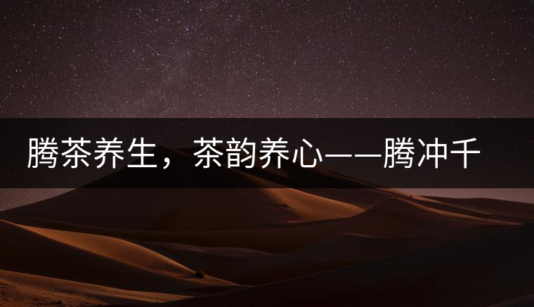騰茶養(yǎng)生，茶韻養(yǎng)心——騰沖千年茶山茶馬古道