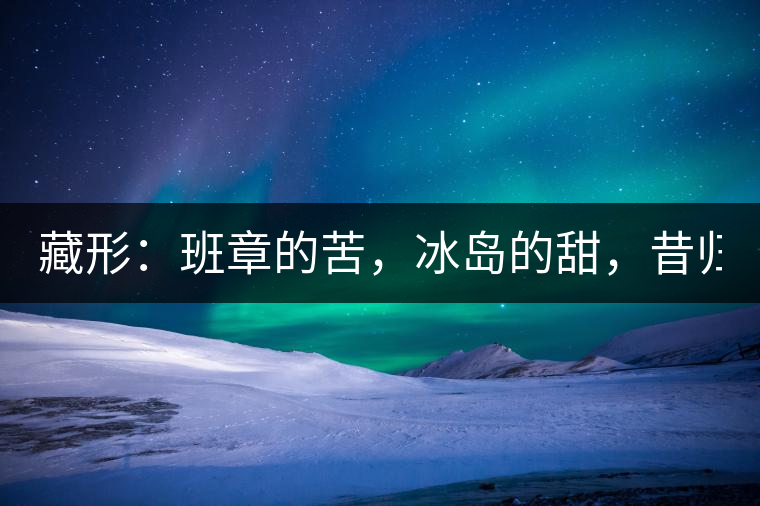 藏形：班章的苦，冰島的甜，昔歸的香！