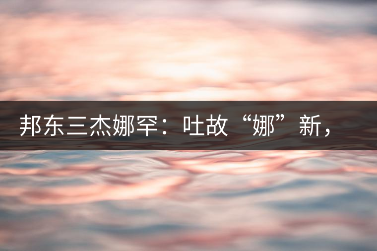 邦東三杰娜罕：吐故“娜”新，震“罕”人心