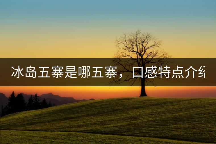 冰島五寨是哪五寨，口感特點(diǎn)介紹？
