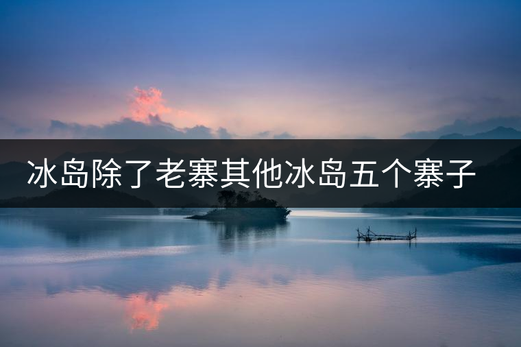 冰島除了老寨其他冰島五個寨子你了解嗎？