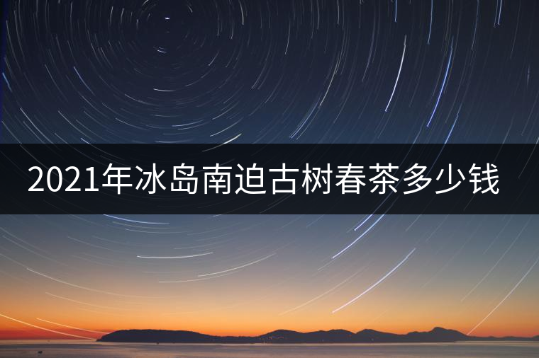 2021年冰島南迫古樹春茶多少錢一公斤？