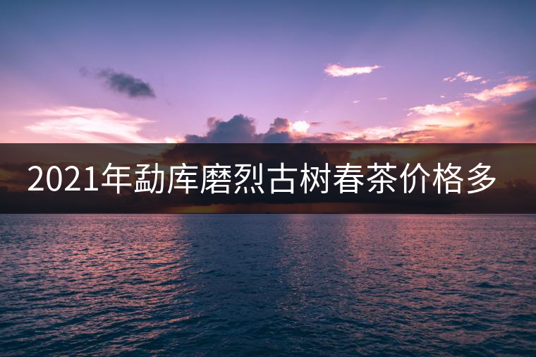 2021年勐庫磨烈古樹春茶價格多少？