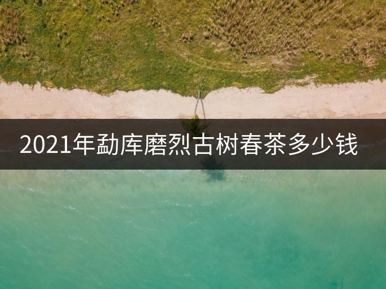 2021年勐庫(kù)磨烈古樹春茶多少錢一公斤？