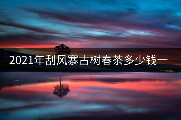 2021年刮風(fēng)寨古樹春茶多少錢一公斤？