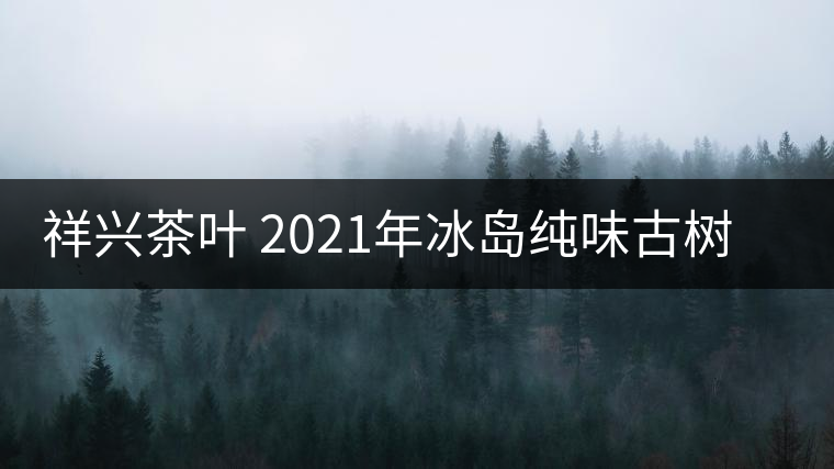 祥興茶葉 2021年冰島純味古樹春茶品質(zhì)好嗎？