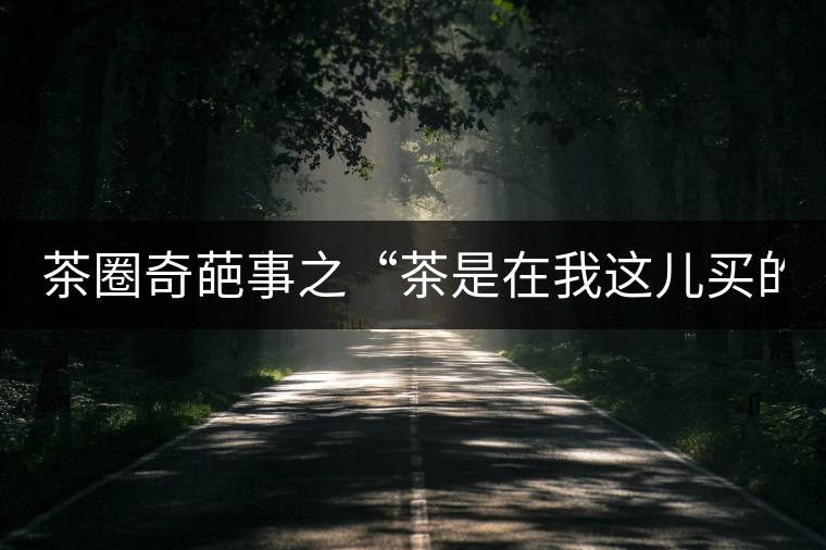 茶圈奇葩事之“茶是在我這兒買的嗎？”