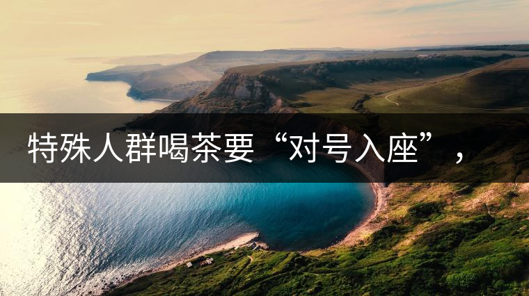 特殊人群喝茶要“對號入座”，不同體質(zhì)的人喝不同屬性的茶