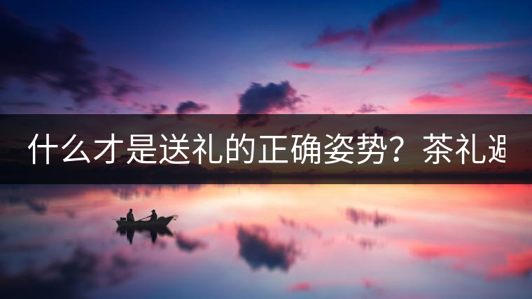 什么才是送禮的正確姿勢(shì)？茶禮避坑指南！