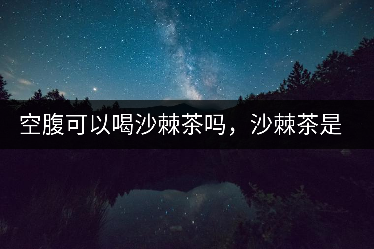 空腹可以喝沙棘茶嗎，沙棘茶是溫性還是涼性？