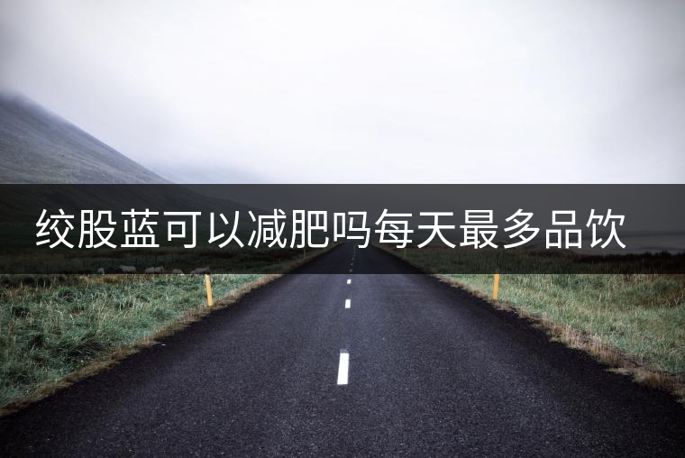 絞股藍(lán)可以減肥嗎每天最多品飲多少合適？