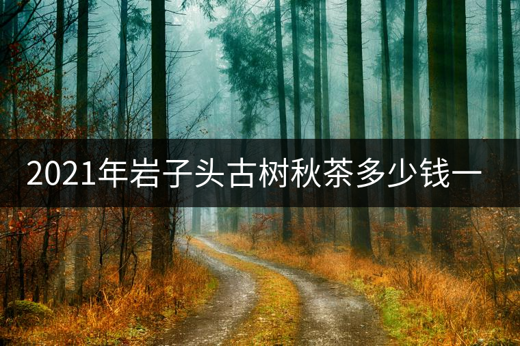 2021年巖子頭古樹秋茶多少錢一公斤？