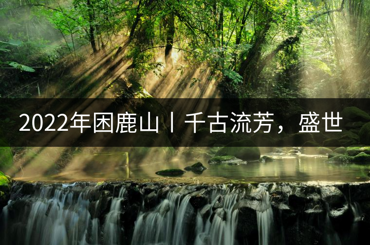 2022年困鹿山丨千古流芳，盛世奢享