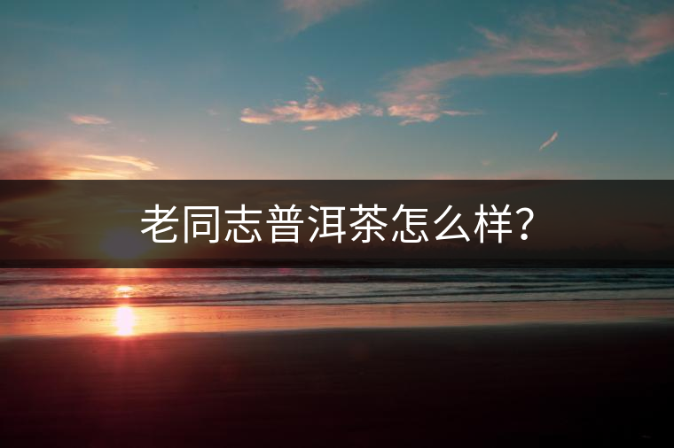 老同志普洱茶怎么樣？