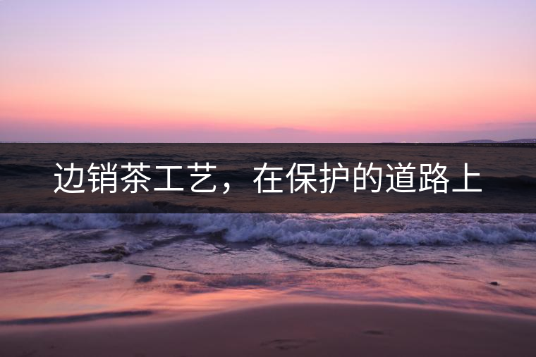 邊銷茶工藝，在保護(hù)的道路上