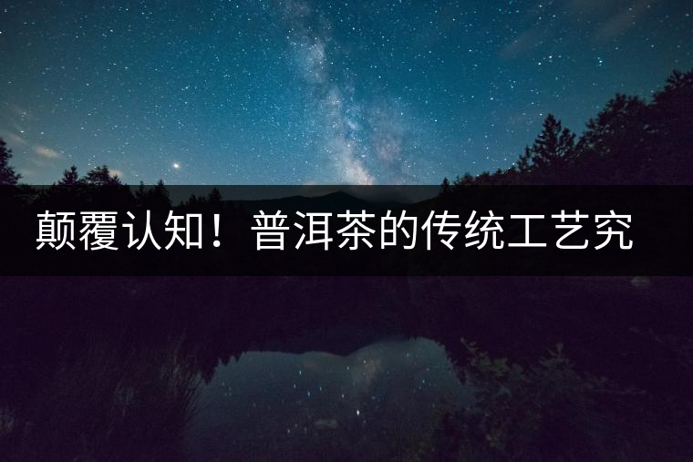 顛覆認(rèn)知！普洱茶的傳統(tǒng)工藝究竟是什么？