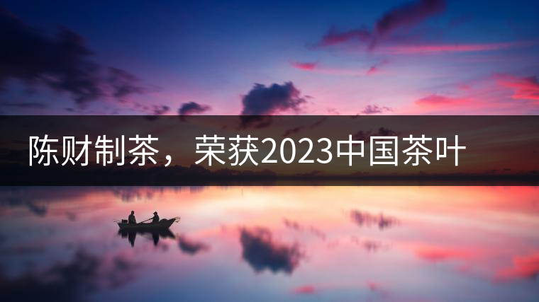 陳財(cái)制茶，榮獲2023中國(guó)茶葉十大領(lǐng)軍人物稱號(hào)