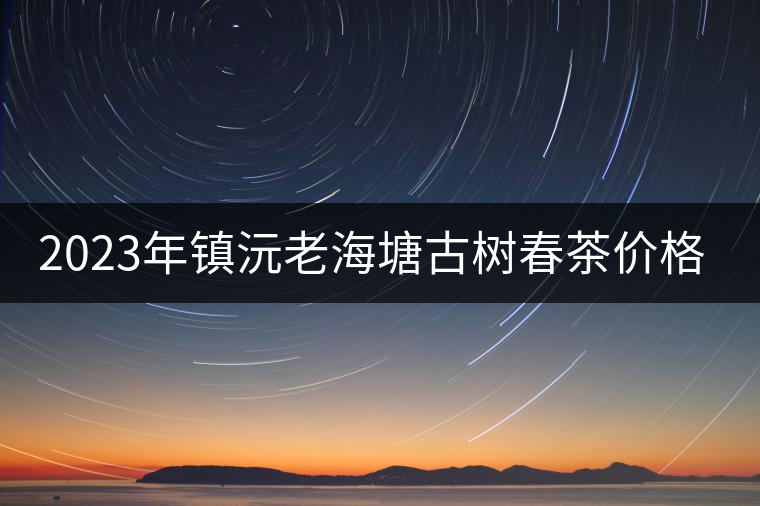 2023年鎮(zhèn)沅老海塘古樹春茶價(jià)格是多少？