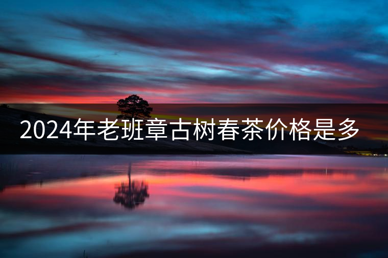 2024年老班章古樹(shù)春茶價(jià)格是多少？